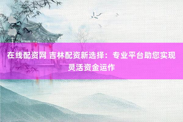 在线配资网 吉林配资新选择：专业平台助您实现灵活资金运作