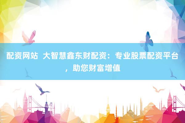 配资网站  大智慧鑫东财配资：专业股票配资平台，助您财富增值
