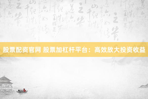 股票配资官网 股票加杠杆平台：高效放大投资收益