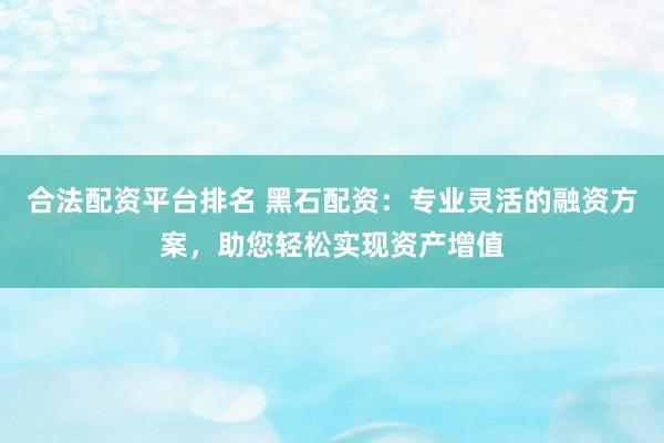 合法配资平台排名 黑石配资：专业灵活的融资方案，助您轻松实现资产增值