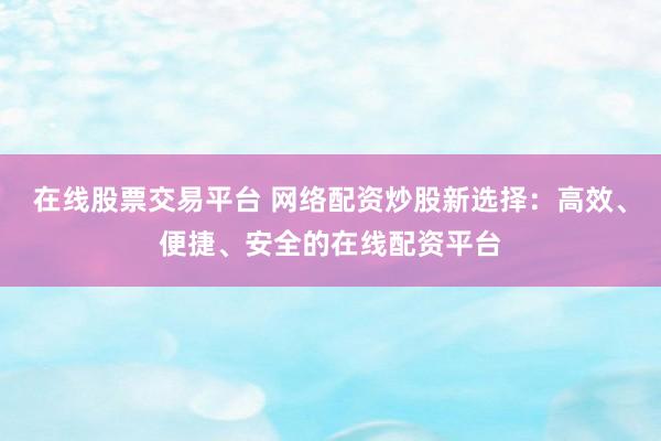 在线股票交易平台 网络配资炒股新选择：高效、便捷、安全的在线配资平台
