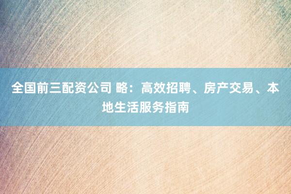 全国前三配资公司 略：高效招聘、房产交易、本地生活服务指南
