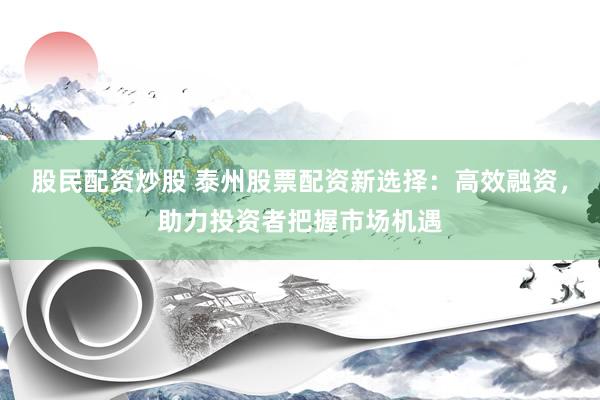 股民配资炒股 泰州股票配资新选择：高效融资，助力投资者把握市场机遇