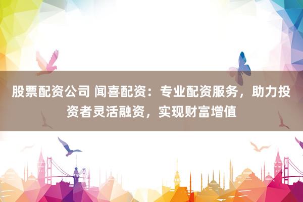 股票配资公司 闻喜配资：专业配资服务，助力投资者灵活融资，实现财富增值