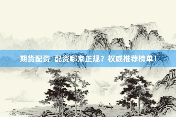 期货配资  配资哪家正规？权威推荐榜单！
