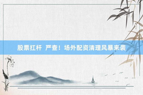 股票扛杆  严查！场外配资清理风暴来袭