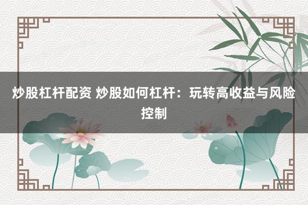 炒股杠杆配资 炒股如何杠杆：玩转高收益与风险控制