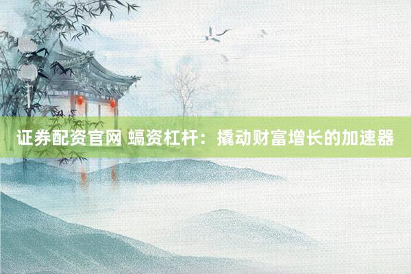 证券配资官网 螎资杠杆：撬动财富增长的加速器