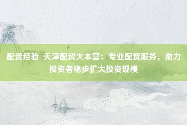 配资经验  天津配资大本营：专业配资服务，助力投资者稳步扩大投资规模