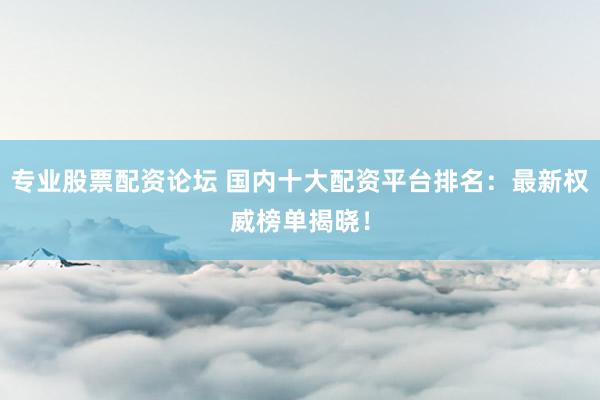 专业股票配资论坛 国内十大配资平台排名：最新权威榜单揭晓！