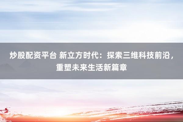 炒股配资平台 新立方时代：探索三维科技前沿，重塑未来生活新篇章