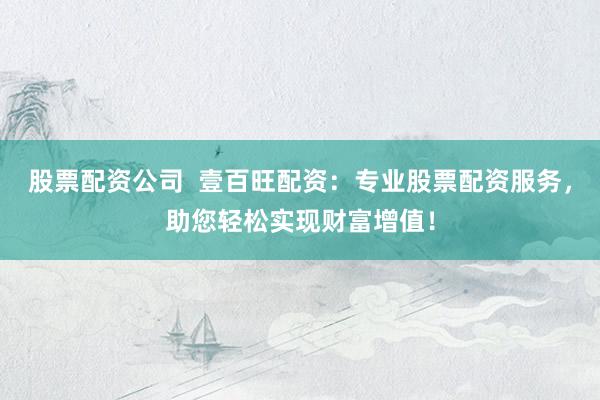 股票配资公司  壹百旺配资：专业股票配资服务，助您轻松实现财富增值！
